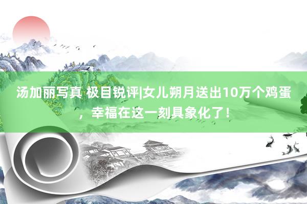 汤加丽写真 极目锐评|女儿朔月送出10万个鸡蛋，幸福在这一刻具象化了！