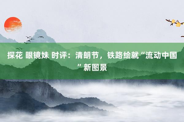 探花 眼镜妹 时评：清朗节，铁路绘就“流动中国”新图景