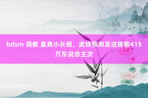 bdsm 调教 直爽小长假，武铁预测发送搭客415万东说念主次