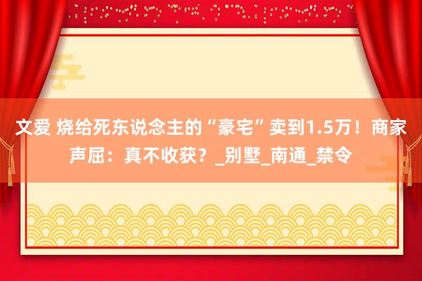 文爱 烧给死东说念主的“豪宅”卖到1.5万！商家声屈：真不收获？_别墅_南通_禁令