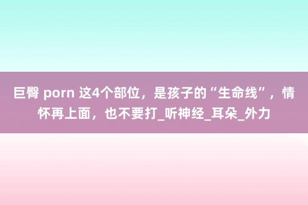 巨臀 porn 这4个部位，是孩子的“生命线”，情怀再上面，也不要打_听神经_耳朵_外力