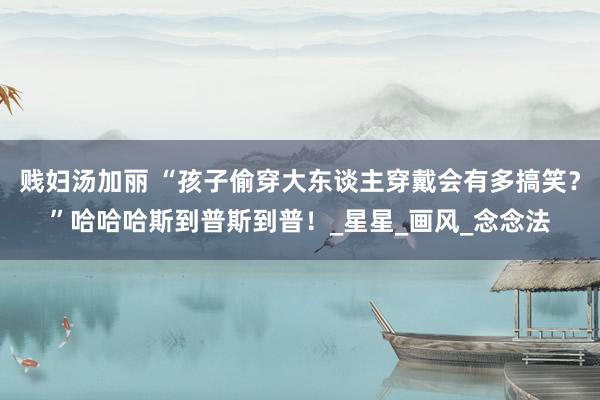 贱妇汤加丽 “孩子偷穿大东谈主穿戴会有多搞笑？”哈哈哈斯到普斯到普！_星星_画风_念念法