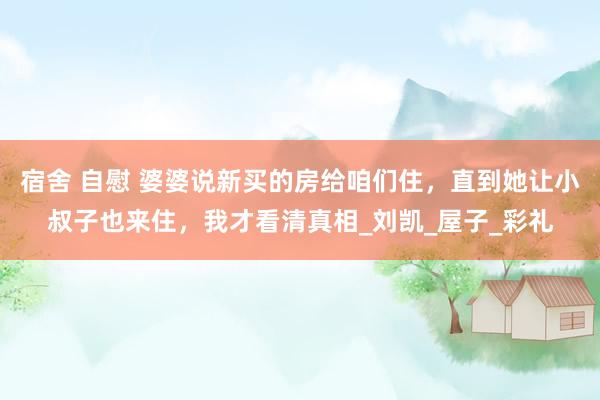 宿舍 自慰 婆婆说新买的房给咱们住，直到她让小叔子也来住，我才看清真相_刘凯_屋子_彩礼