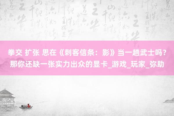 拳交 扩张 思在《刺客信条：影》当一趟武士吗？那你还缺一张实力出众的显卡_游戏_玩家_弥助