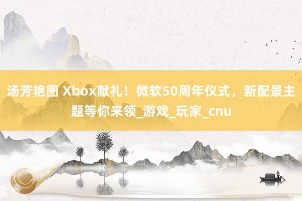 汤芳艳图 Xbox献礼！微软50周年仪式，新配景主题等你来领_游戏_玩家_cnu