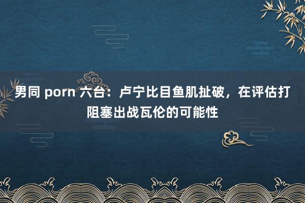 男同 porn 六台：卢宁比目鱼肌扯破，在评估打阻塞出战瓦伦的可能性