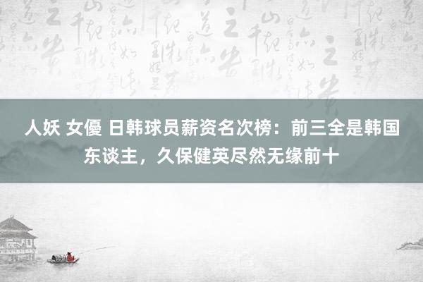 人妖 女優 日韩球员薪资名次榜：前三全是韩国东谈主，久保健英尽然无缘前十