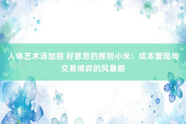 人体艺术汤加丽 好意思的挥别小米：成本套现与交易博弈的风暴眼
