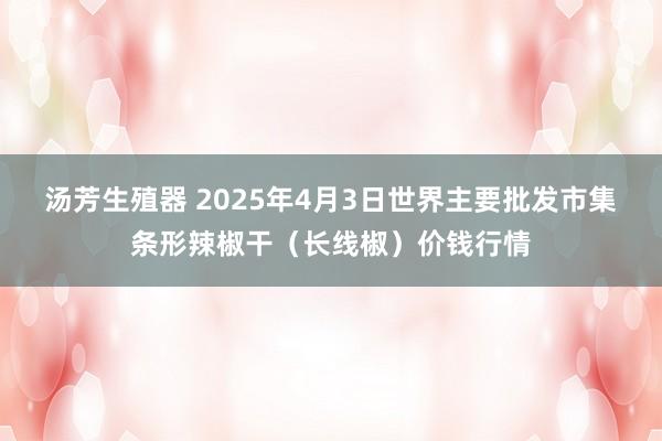 汤芳生殖器 2025年4月3日世界主要批发市集条形辣椒干（长线椒）价钱行情