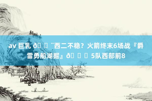 av 巨乳 😨西二不稳？火箭终末6场战『爵雷勇船湖掘』💀5队西部前8