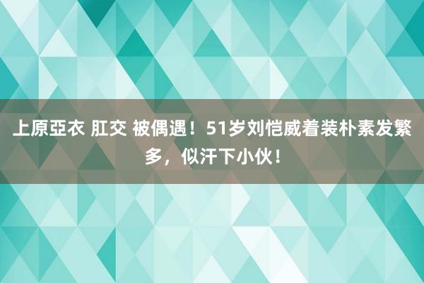 上原亞衣 肛交 被偶遇！51岁刘恺威着装朴素发繁多，似汗下小伙！