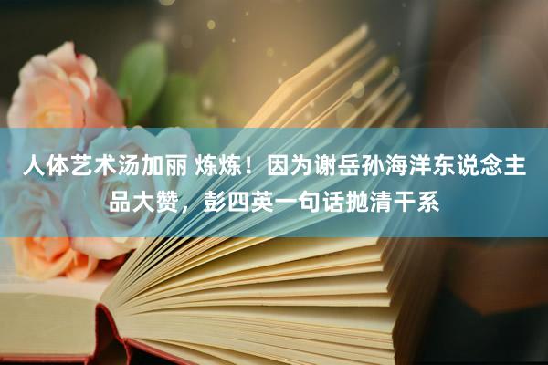 人体艺术汤加丽 炼炼！因为谢岳孙海洋东说念主品大赞，彭四英一句话抛清干系
