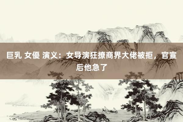巨乳 女優 演义：女导演狂撩商界大佬被拒，官宣后他急了