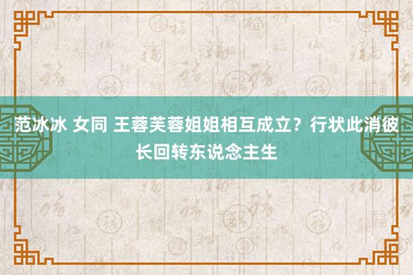 范冰冰 女同 王蓉芙蓉姐姐相互成立？行状此消彼长回转东说念主生