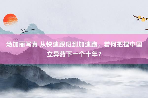 汤加丽写真 从快速跟班到加速跑，若何把捏中国立异药下一个十年？