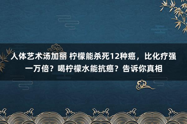 人体艺术汤加丽 柠檬能杀死12种癌，比化疗强一万倍？喝柠檬水能抗癌？告诉你真相