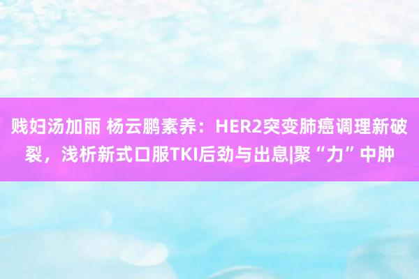 贱妇汤加丽 杨云鹏素养：HER2突变肺癌调理新破裂，浅析新式口服TKI后劲与出息|聚“力”中肿