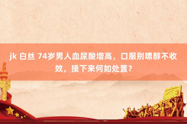 jk 白丝 74岁男人血尿酸增高，口服别嘌醇不收效，接下来何如处置？