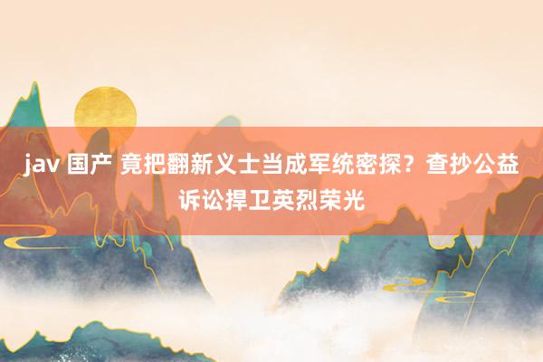jav 国产 竟把翻新义士当成军统密探？查抄公益诉讼捍卫英烈荣光