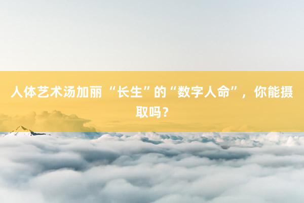 人体艺术汤加丽 “长生”的“数字人命”，你能摄取吗？