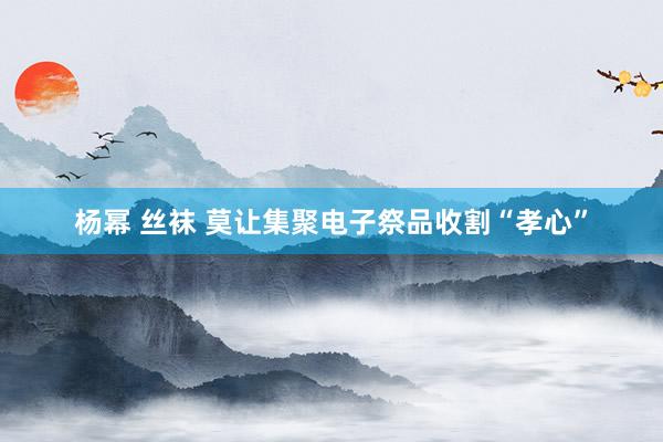 杨幂 丝袜 莫让集聚电子祭品收割“孝心”