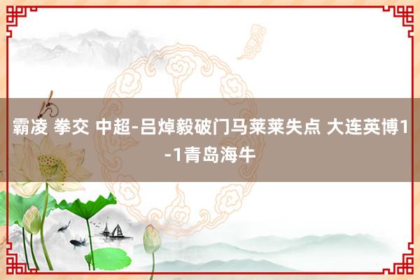 霸凌 拳交 中超-吕焯毅破门马莱莱失点 大连英博1-1青岛海牛