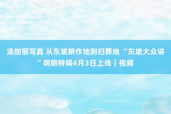 汤加丽写真 从东坡耕作地到归葬地 “东坡大众讲”明朗特辑4月3日上线｜视频