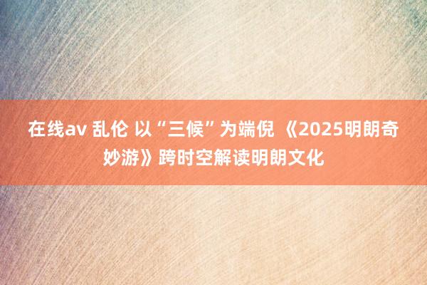 在线av 乱伦 以“三候”为端倪 《2025明朗奇妙游》跨时空解读明朗文化