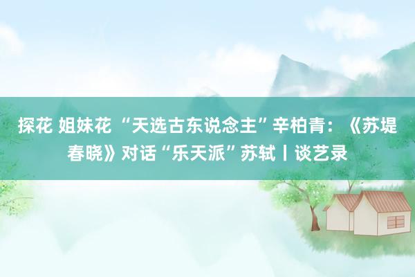 探花 姐妹花 “天选古东说念主”辛柏青：《苏堤春晓》对话“乐天派”苏轼丨谈艺录