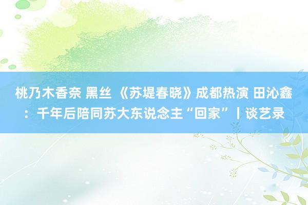 桃乃木香奈 黑丝 《苏堤春晓》成都热演 田沁鑫：千年后陪同苏大东说念主“回家”丨谈艺录