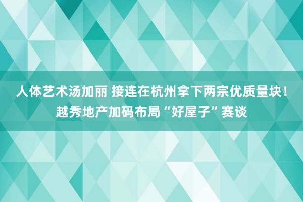 人体艺术汤加丽 接连在杭州拿下两宗优质量块！越秀地产加码布局“好屋子”赛谈