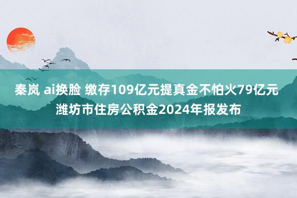 秦岚 ai换脸 缴存109亿元提真金不怕火79亿元 潍坊市住房公积金2024年报发布