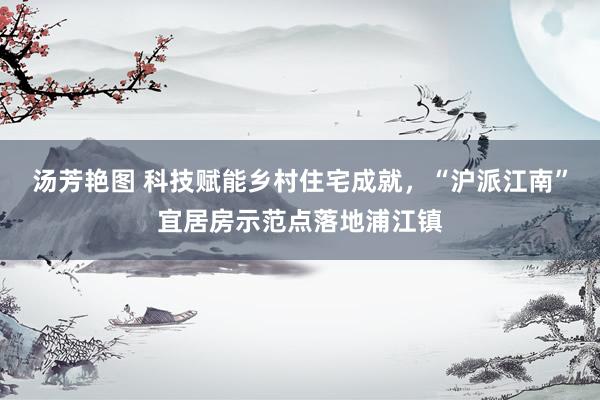 汤芳艳图 科技赋能乡村住宅成就，“沪派江南”宜居房示范点落地浦江镇