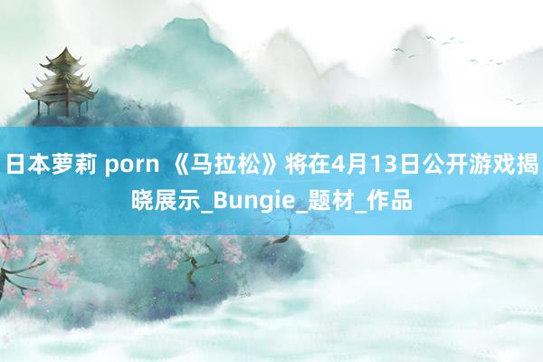 日本萝莉 porn 《马拉松》将在4月13日公开游戏揭晓展示_Bungie_题材_作品