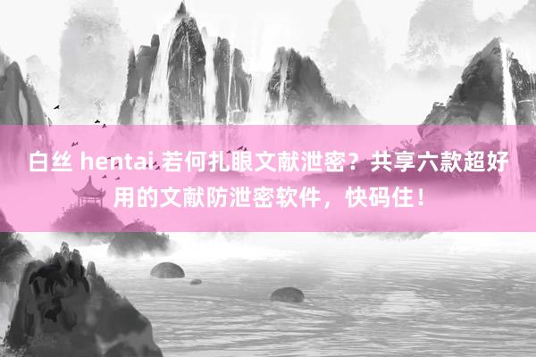 白丝 hentai 若何扎眼文献泄密？共享六款超好用的文献防泄密软件，快码住！
