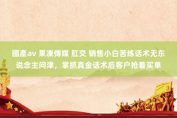 國產av 果凍傳媒 肛交 销售小白苦练话术无东说念主问津，掌抓真金话术后客户抢着买单