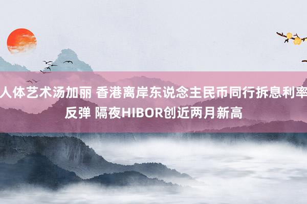 人体艺术汤加丽 香港离岸东说念主民币同行拆息利率反弹 隔夜HIBOR创近两月新高