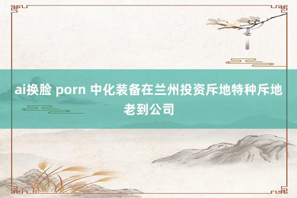 ai换脸 porn 中化装备在兰州投资斥地特种斥地老到公司