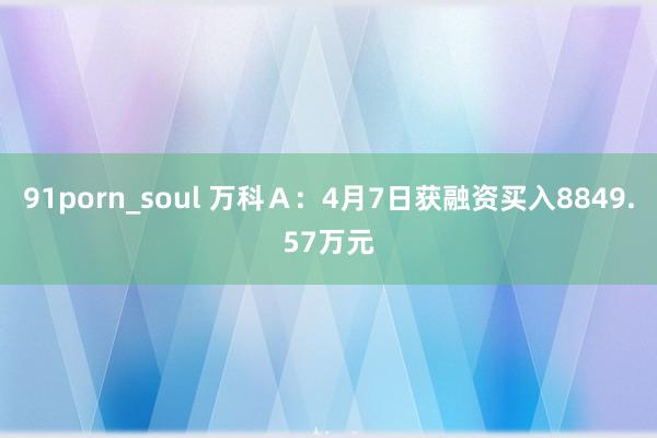 91porn_soul 万科Ａ：4月7日获融资买入8849.57万元