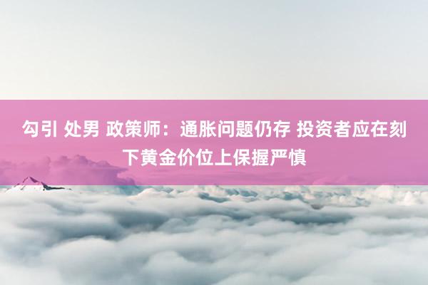 勾引 处男 政策师：通胀问题仍存 投资者应在刻下黄金价位上保握严慎
