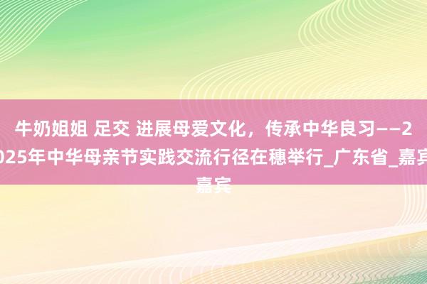 牛奶姐姐 足交 进展母爱文化，传承中华良习——2025年中华母亲节实践交流行径在穗举行_广东省_嘉宾
