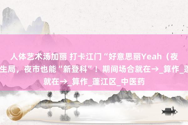 人体艺术汤加丽 打卡江门“好意思丽Yeah（夜）集”中医养生局，夜市也能“新登科”！期间场合就在→_算作_蓬江区_中医药