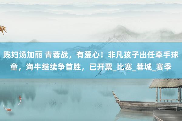 贱妇汤加丽 青蓉战，有爱心！非凡孩子出任牵手球童，海牛继续争首胜，已开票_比赛_蓉城_赛季