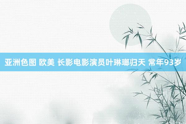 亚洲色图 欧美 长影电影演员叶琳瑯归天 常年93岁