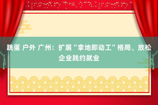 跳蛋 户外 广州：扩展“拿地即动工”格局、放松企业践约就业