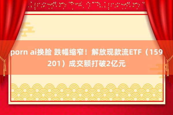 porn ai换脸 跌幅缩窄！解放现款流ETF（159201）成交额打破2亿元
