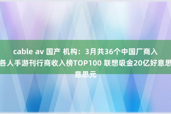 cable av 国产 机构：3月共36个中国厂商入围各人手游刊行商收入榜TOP100 联想吸金20亿好意思元