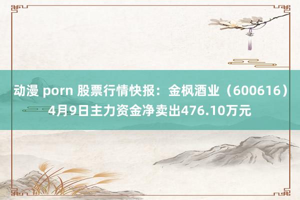 动漫 porn 股票行情快报：金枫酒业（600616）4月9日主力资金净卖出476.10万元