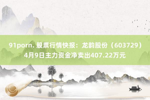 91porn. 股票行情快报：龙韵股份（603729）4月9日主力资金净卖出407.22万元