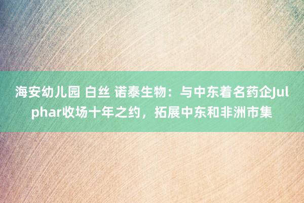 海安幼儿园 白丝 诺泰生物：与中东着名药企Julphar收场十年之约，拓展中东和非洲市集